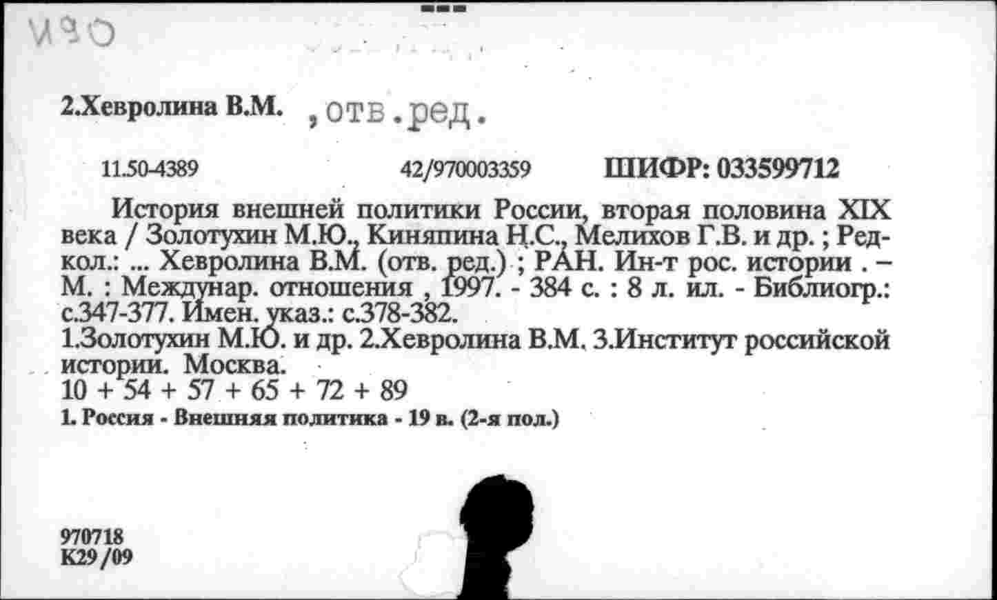 ﻿\ПО
2.Хевролина В.М. , ОТВ . рвД.
11504389	42/970003359 ШИФР: 033599712
История внешней политики России, вторая половина XIX века / Золотухин М.Ю., Киняпина Н.С.. Мелихов Г.В. и др.; Редкой.: ... Хевролина В.М. (отв. ред.) ; РАН. Ин-т рос. истории . -М. : Междунар. отношения , 1997. - 384 с. : 8 л. ил. - Библиогр.: с.347-377. Имен, указ.: с.378-382.
1.3олотухин М.Ю. и др. 2.Хевролина В.М. З.Институт российской истории. Москва.
10 + 54 + 57 + 65 + 72 + 89
Ь Россия - Внешняя политика -19 в. (2-я пол.)
970718
К29/09
Г